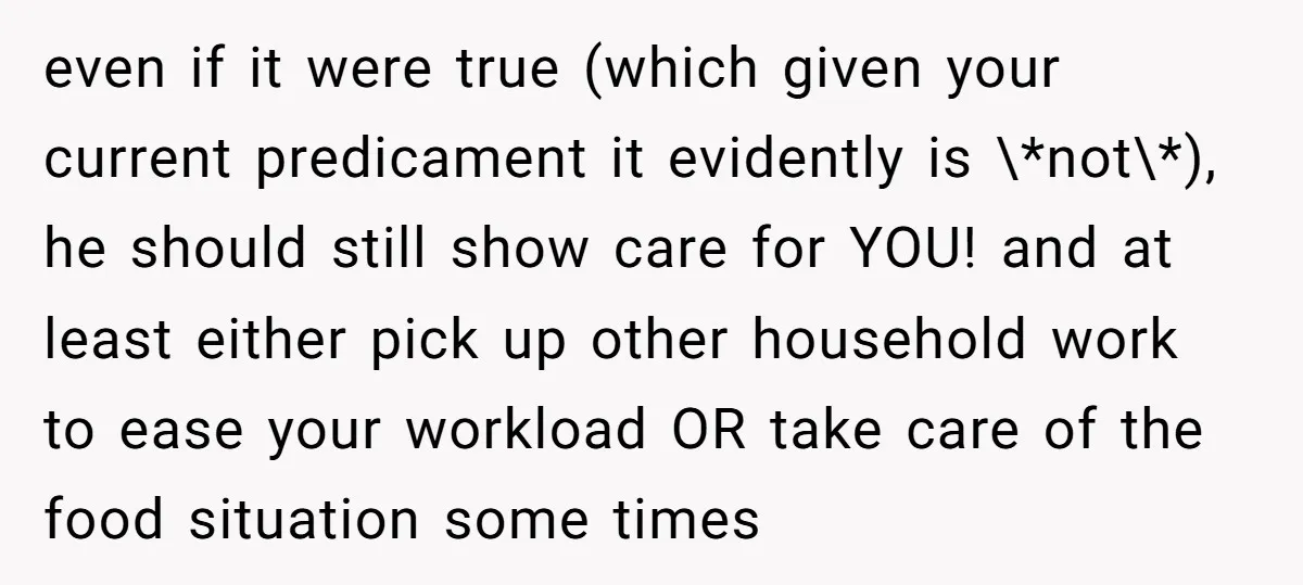 even if it were true (which given your current predicament it evidently is \*not\*), he should still show care for YOU! and at least either pick up other household work...