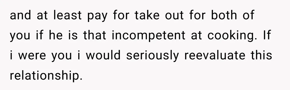and at least pay for take out for both of you if he is that incompetent at cooking. If i were you i would seriously reevaluate this relationship.