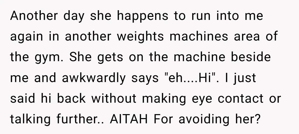 Another day she happens to run into me again in another weights machines area of the gym. She gets on the machine beside me and awkwardly says "eh....Hi". I just...