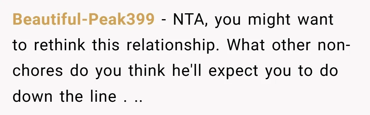 Beautiful-Peak399 − NTA, you might want to rethink this relationship. What other non-chores do you think he'll expect you to do down the line . ..