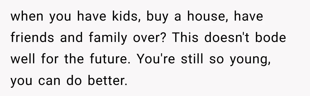 when you have kids, buy a house, have friends and family over? This doesn't bode well for the future. You're still so young, you can do better.