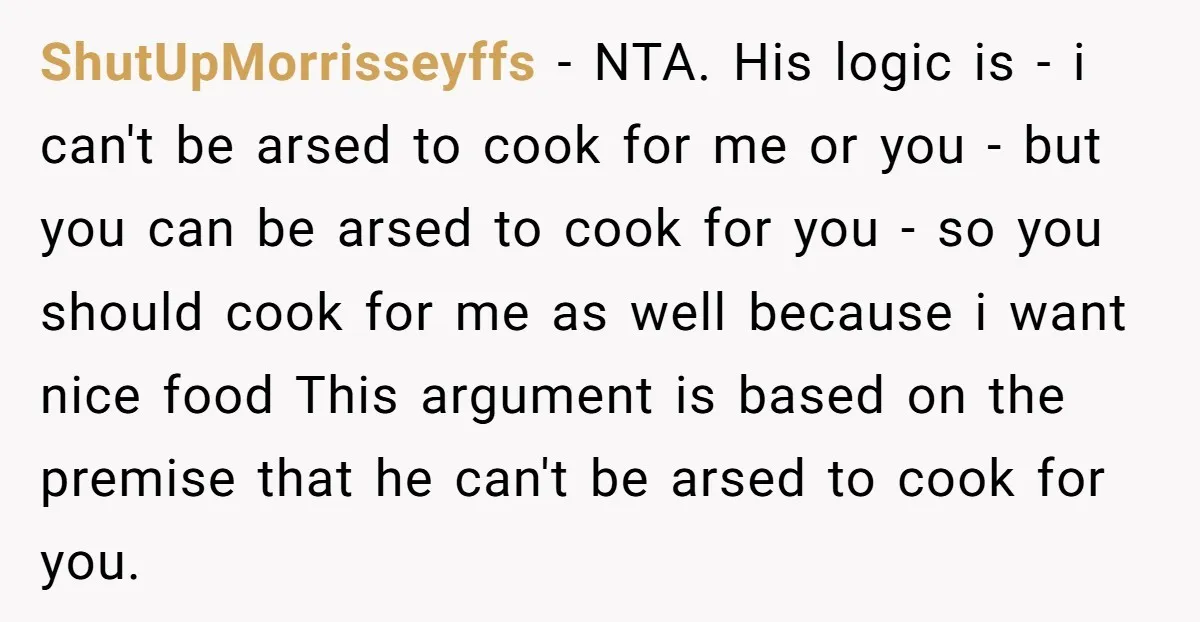 ShutUpMorrisseyffs − NTA. His logic is - i can't be arsed to cook for me or you - but you can be arsed to cook for you - so you...
