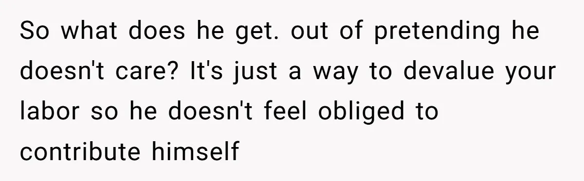 So what does he get. out of pretending he doesn't care? It's just a way to devalue your labor so he doesn't feel obliged to contribute himself