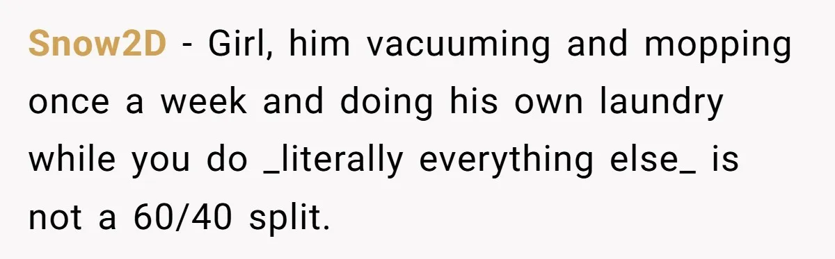 Snow2D − Girl, him vacuuming and mopping once a week and doing his own laundry while you do _literally everything else_ is not a 60/40 split.