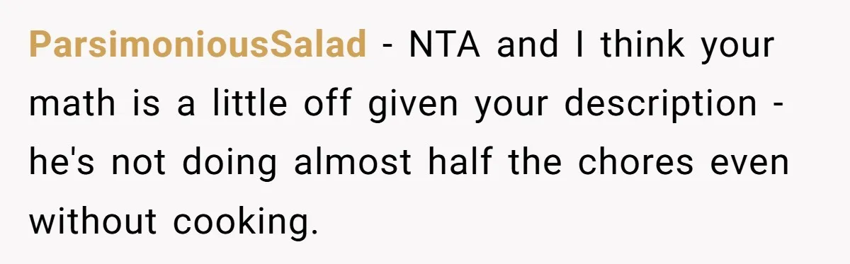 ParsimoniousSalad − NTA and I think your math is a little off given your description - he's not doing almost half the chores even without cooking.