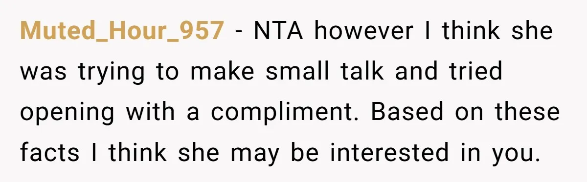 Muted_Hour_957 − NTA however I think she was trying to make small talk and tried opening with a compliment. Based on these facts I think she may be interested in...