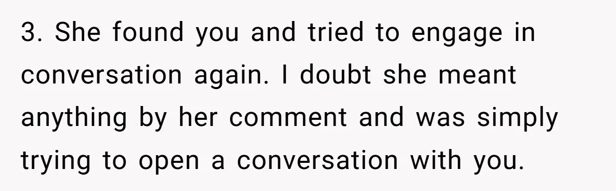 3. She found you and tried to engage in conversation again. I doubt she meant anything by her comment and was simply trying to open a conversation with you.