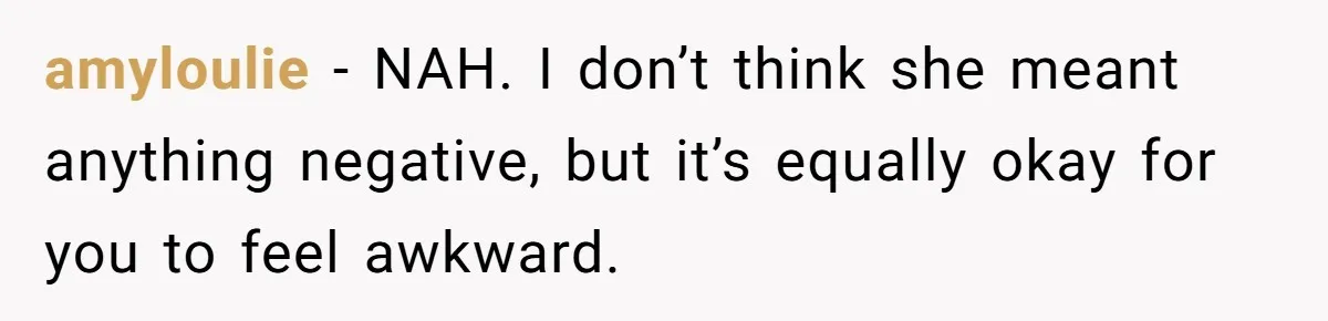 amyloulie − NAH. I don’t think she meant anything negative, but it’s equally okay for you to feel awkward.