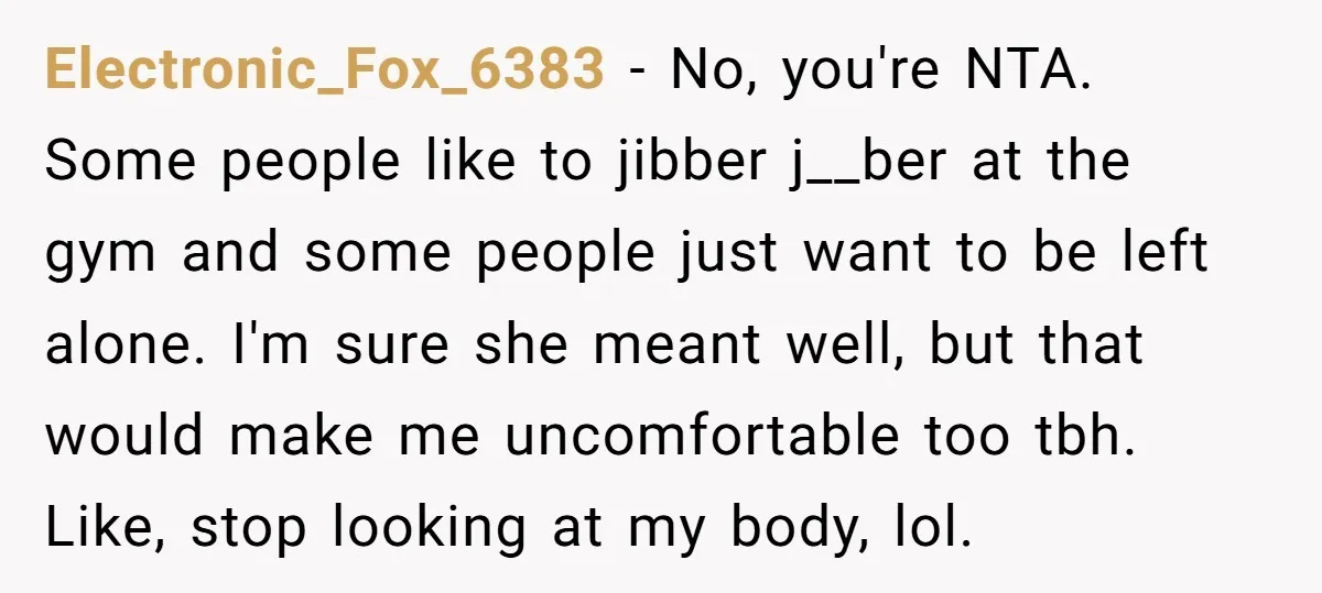 Electronic_Fox_6383 − No, you're NTA. Some people like to jibber j__ber at the gym and some people just want to be left alone. I'm sure she meant well, but that...