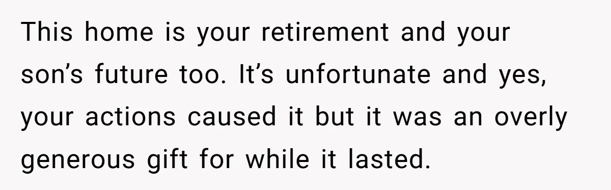 This home is your retirement and your son’s future too. It’s unfortunate and yes, your actions caused it but it was an overly generous gift for while it lasted.