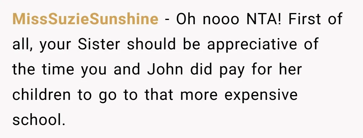 MissSuzieSunshine − Oh nooo NTA! First of all, your Sister should be appreciative of the time you and John did pay for her children to go to that more expensive...