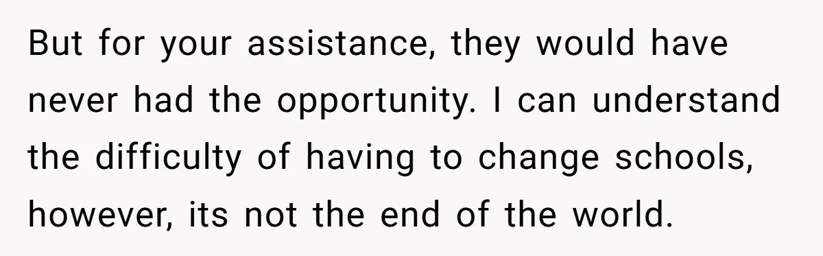 But for your assistance, they would have never had the opportunity. I can understand the difficulty of having to change schools, however, its not the end of the world.