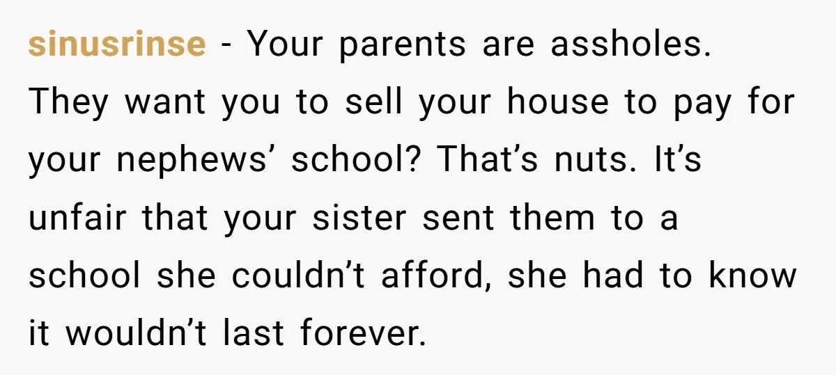sinusrinse − Your parents are assholes. They want you to sell your house to pay for your nephews’ school? That’s nuts. It’s unfair that your sister sent them to a...