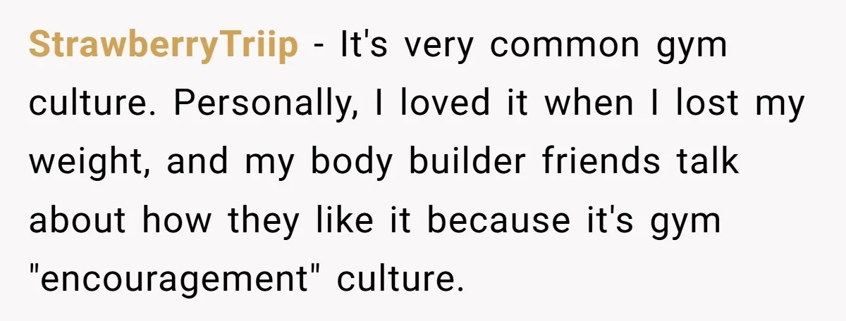 StrawberryTriip − It's very common gym culture. Personally, I loved it when I lost my weight, and my body builder friends talk about how they like it because it's gym...
