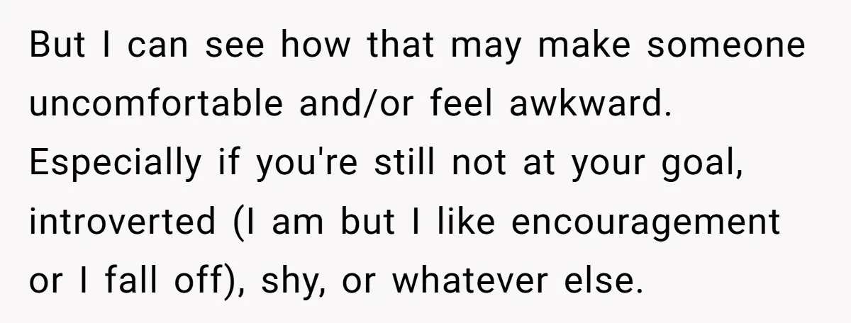 But I can see how that may make someone uncomfortable and/or feel awkward. Especially if you're still not at your goal, introverted (I am but I like encouragement or I...