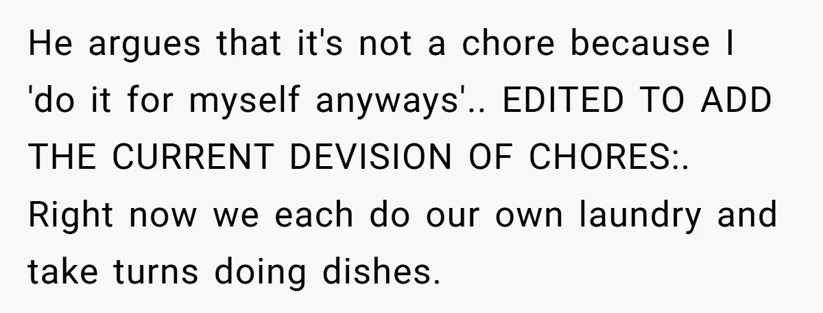 He argues that it's not a chore because I 'do it for myself anyways'.. EDITED TO ADD THE CURRENT DEVISION OF CHORES:. Right now we each do our own laundry...
