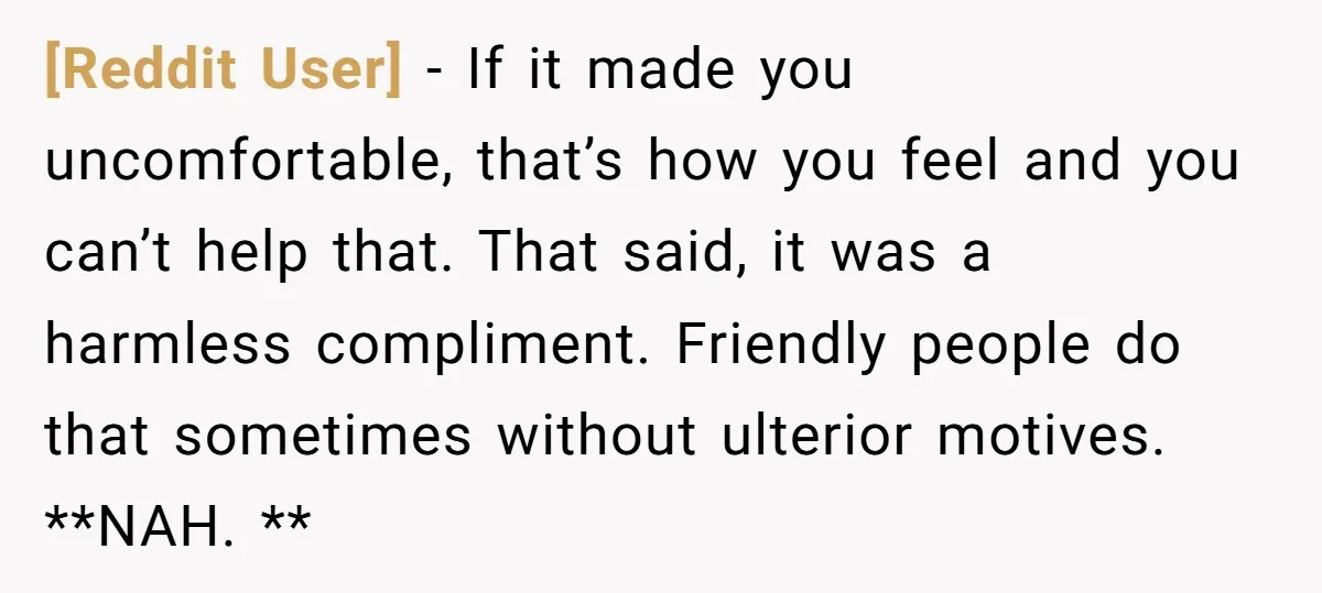 [Reddit User] − If it made you uncomfortable, that’s how you feel and you can’t help that. That said, it was a harmless compliment. Friendly people do that sometimes without...