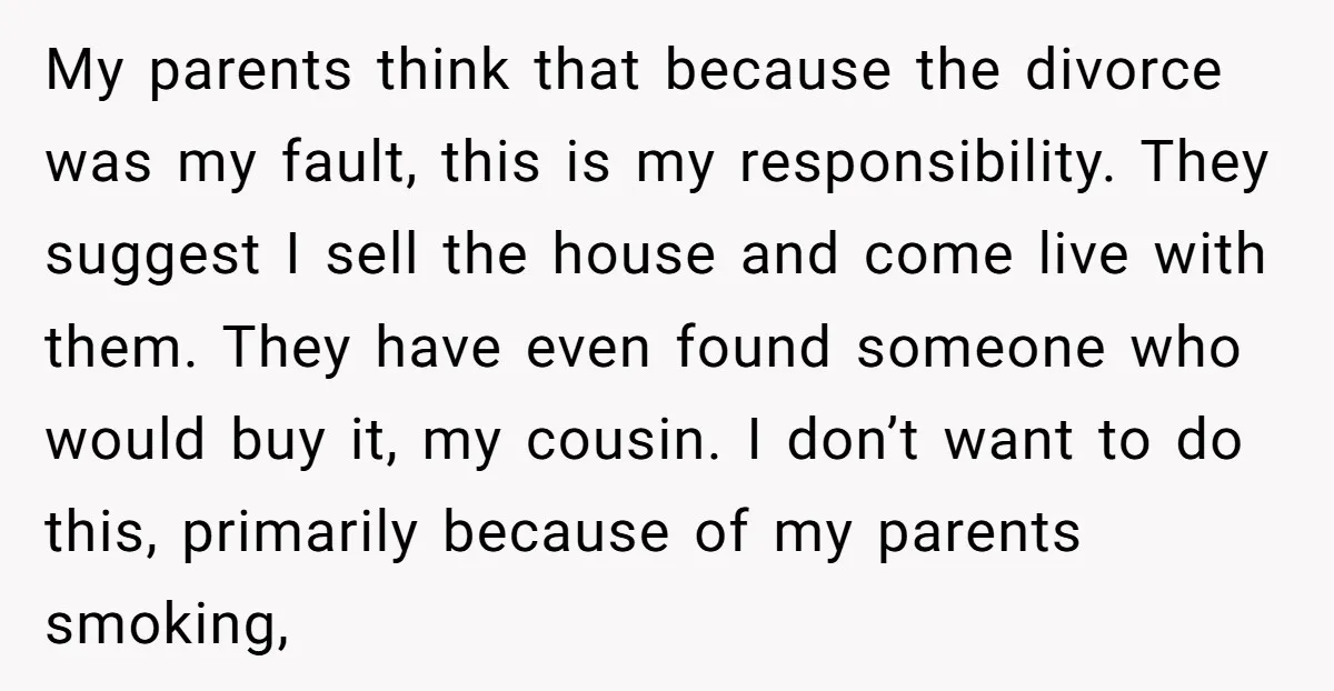 My parents think that because the divorce was my fault, this is my responsibility. They suggest I sell the house and come live with them. They have even found someone...