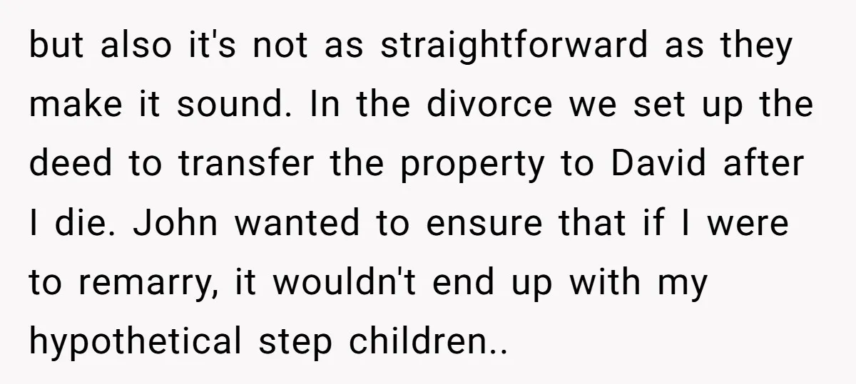 but also it's not as straightforward as they make it sound. In the divorce we set up the deed to transfer the property to David after I die. John wanted...
