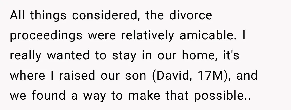 All things considered, the divorce proceedings were relatively amicable. I really wanted to stay in our home, it's where I raised our son (David, 17M), and we found a way...