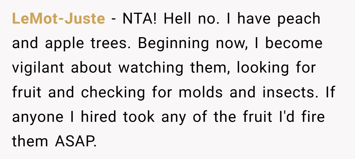LeMot-Juste − NTA! Hell no. I have peach and apple trees. Beginning now, I become vigilant about watching them, looking for fruit and checking for molds and insects. If anyone...