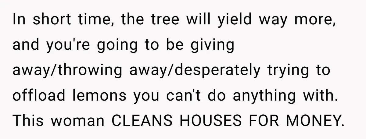 In short time, the tree will yield way more, and you're going to be giving away/throwing away/desperately trying to offload lemons you can't do anything with. This woman CLEANS HOUSES...