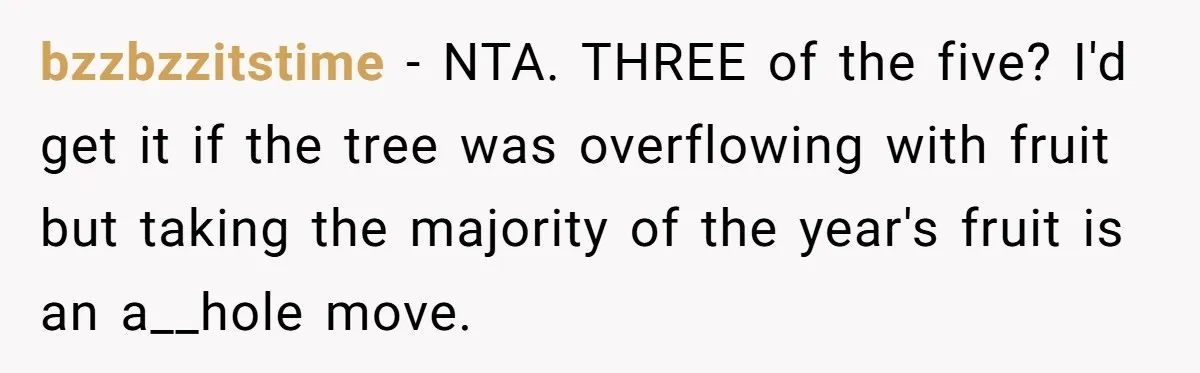 bzzbzzitstime − NTA. THREE of the five? I'd get it if the tree was overflowing with fruit but taking the majority of the year's fruit is an a__hole move.