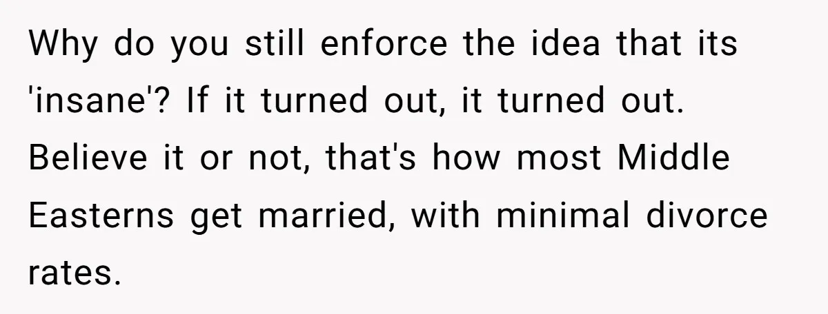Why do you still enforce the idea that its 'insane'? If it turned out, it turned out. Believe it or not, that's how most Middle Easterns get married, with minimal...