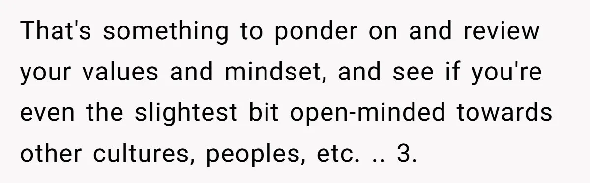 That's something to ponder on and review your values and mindset, and see if you're even the slightest bit open-minded towards other cultures, peoples, etc. .. 3.