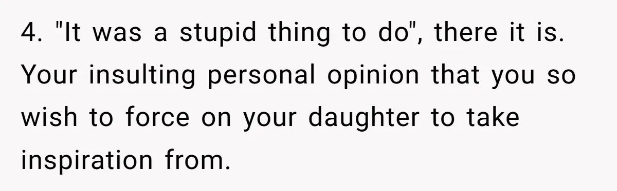 4. "It was a stupid thing to do", there it is. Your insulting personal opinion that you so wish to force on your daughter to take inspiration from.