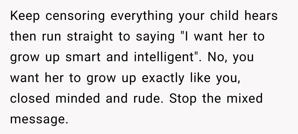 Keep censoring everything your child hears then run straight to saying "I want her to grow up smart and intelligent". No, you want her to grow up exactly like you,...