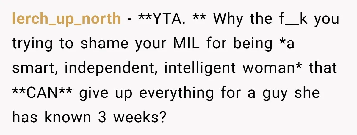 lerch_up_north − **YTA. ** Why the f__k you trying to shame your MIL for being *a smart, independent, intelligent woman* that **CAN** give up everything for a guy she has...
