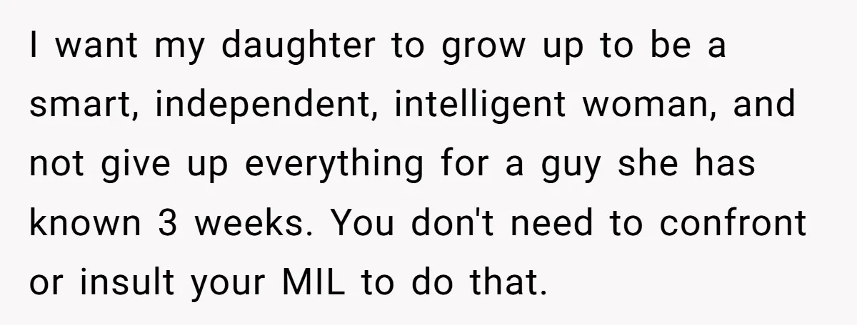 I want my daughter to grow up to be a smart, independent, intelligent woman, and not give up everything for a guy she has known 3 weeks. You don't need...