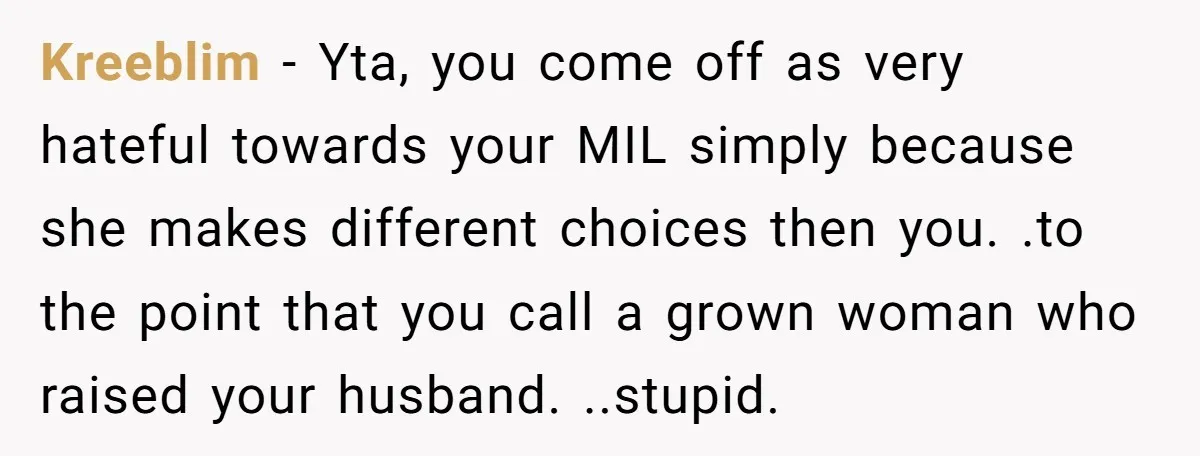 Kreeblim − Yta, you come off as very hateful towards your MIL simply because she makes different choices then you. .to the point that you call a grown woman who...