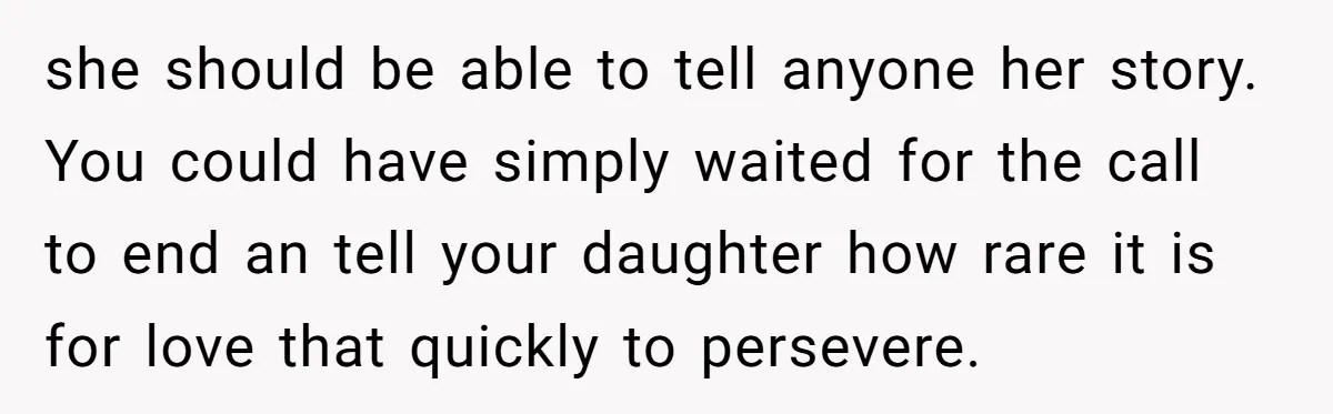 she should be able to tell anyone her story. You could have simply waited for the call to end an tell your daughter how rare it is for love that...