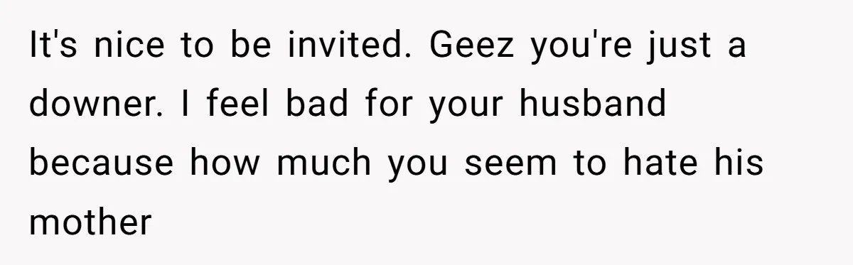 It's nice to be invited. Geez you're just a downer. I feel bad for your husband because how much you seem to hate his mother
