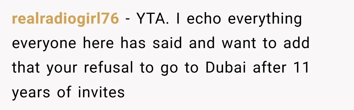 realradiogirl76 − YTA. I echo everything everyone here has said and want to add that your refusal to go to Dubai after 11 years of invites