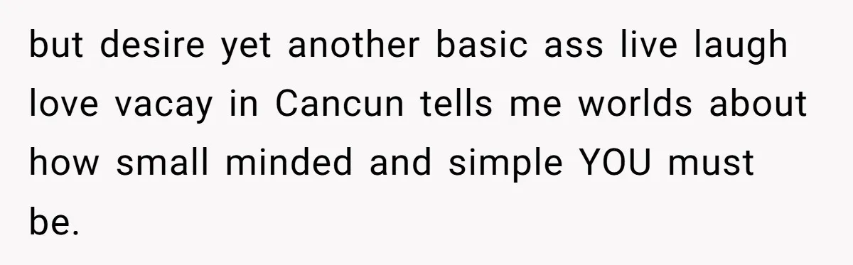 but desire yet another basic ass live laugh love vacay in Cancun tells me worlds about how small minded and simple YOU must be.