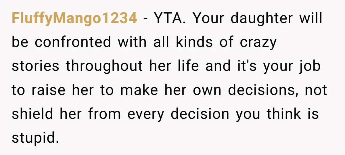 FluffyMango1234 − YTA. Your daughter will be confronted with all kinds of crazy stories throughout her life and it's your job to raise her to make her own decisions, not...