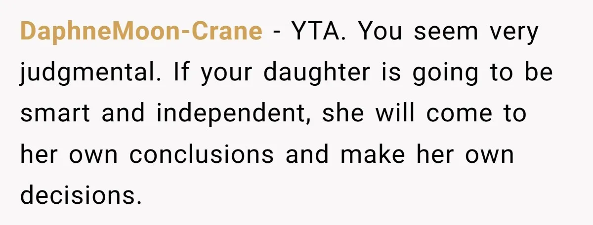 DaphneMoon-Crane − YTA. You seem very judgmental. If your daughter is going to be smart and independent, she will come to her own conclusions and make her own decisions.