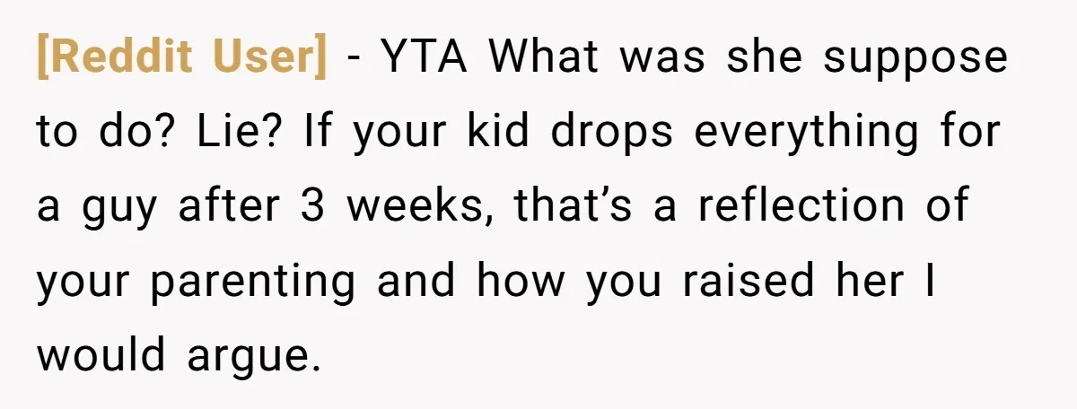 [Reddit User] − YTA What was she suppose to do? Lie? If your kid drops everything for a guy after 3 weeks, that’s a reflection of your parenting and how...