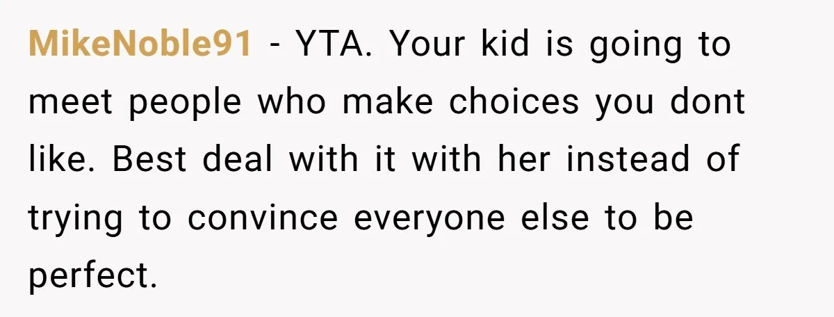 MikeNoble91 − YTA. Your kid is going to meet people who make choices you dont like. Best deal with it with her instead of trying to convince everyone else to...