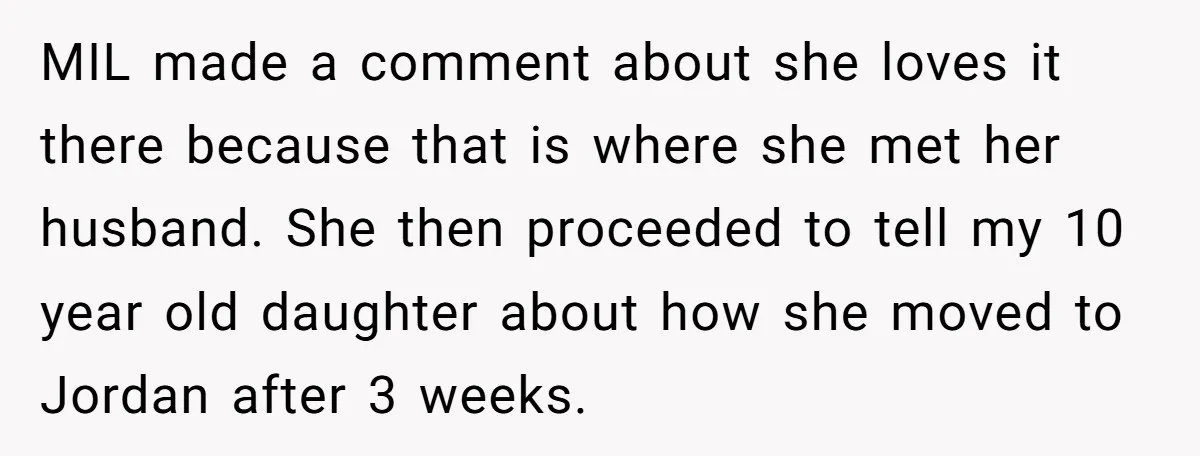 MIL made a comment about she loves it there because that is where she met her husband. She then proceeded to tell my 10 year old daughter about how she...