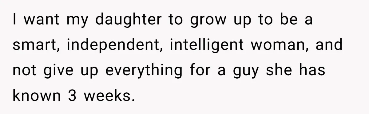 I want my daughter to grow up to be a smart, independent, intelligent woman, and not give up everything for a guy she has known 3 weeks.