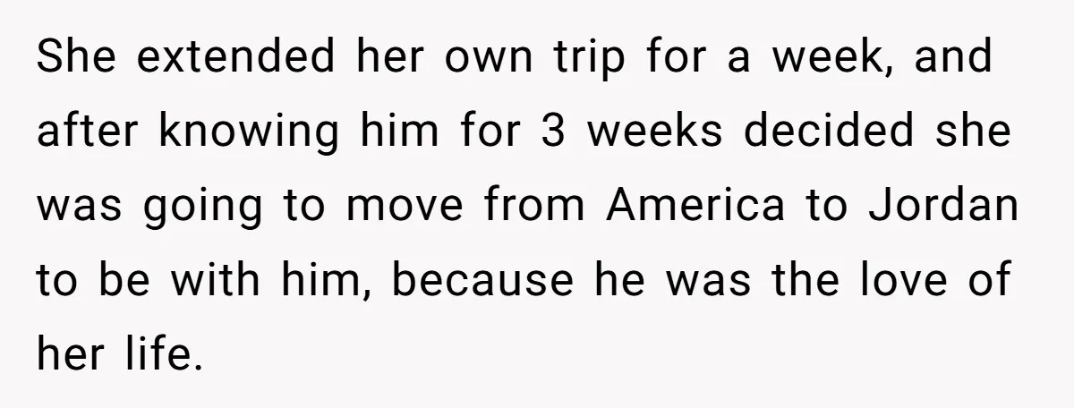 She extended her own trip for a week, and after knowing him for 3 weeks decided she was going to move from America to Jordan to be with him, because...