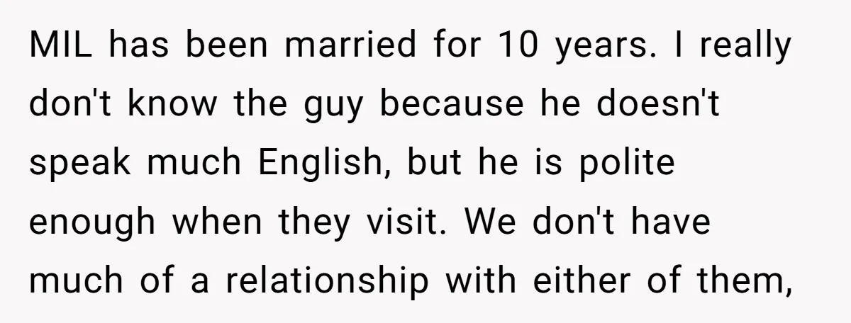 MIL has been married for 10 years. I really don't know the guy because he doesn't speak much English, but he is polite enough when they visit. We don't have...