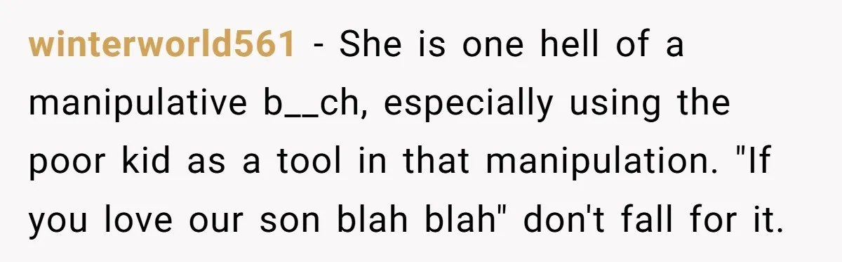 winterworld561 − She is one hell of a manipulative b__ch, especially using the poor kid as a tool in that manipulation. "If you love our son blah blah" don't fall...
