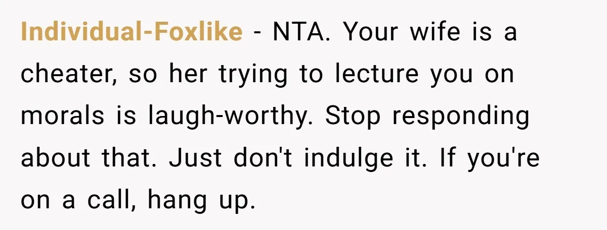 Individual-Foxlike − NTA. Your wife is a cheater, so her trying to lecture you on morals is laugh-worthy. Stop responding about that. Just don't indulge it. If you're on a...