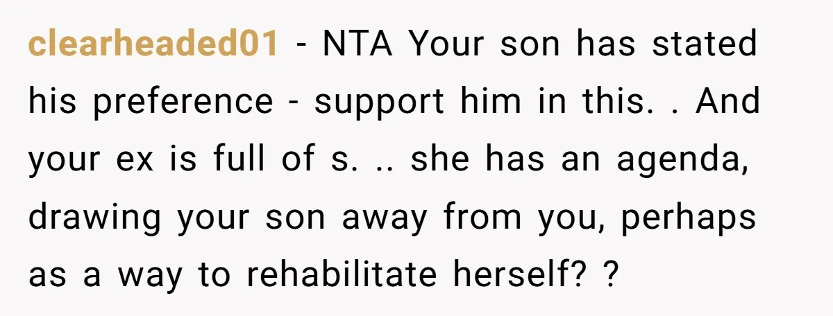 clearheaded01 − NTA Your son has stated his preference - support him in this. . And your ex is full of s. .. she has an agenda, drawing your son...