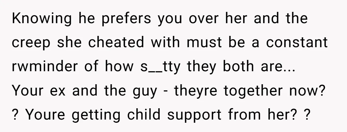 Knowing he prefers you over her and the creep she cheated with must be a constant rwminder of how s__tty they both are... Your ex and the guy - theyre...
